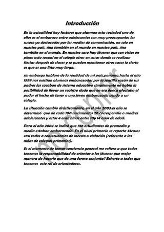 Introducción
En la actualidad hay factores que alarman esta sociedad uno de
ellos es el embarazo entre adolescentes son muy preocupantes los
suceso ya destacados por los medios de comunicación, no solo en
nuestro país, sino también en el mundo en nuestro país, sino
también en el mundo. En nuestro caso hay jóvenes que son vistos en
pleno acto sexual en el colegio otros en casas donde se realizan
fiestas después de clases y se pueden mencionar otros casos lo cierto
es que es una lista muy larga.
sin embargo hablare de la realidad de mi pais,panama.hasta el año
1999 nos existían alumnas embarazadas por la sencilla razón de sus
padres las sacaban de sistema educativo simplemente no había la
posibilidad de llevar un registro dado que en esa época afectaba el
pudor el hecho de tener a una joven embarazada yendo a un
colegio.
La situación cambio drásticamente, en el año 2003.es año se
determinó que de cada 100 nacimientos 20 correspondía a madres
adolescentes y estos 4 eran niñas entre 10y 14 años de edad.
Para el año 2004 se indicó que 786 estudiantes de promedia y
media estaban embarazada. En el nivel primario se reporta 32casos
casi todos a consecuencias de incesto o violación (referente a las
niñas de colegios primarios).
Es el momento de tomar conciencia general me refiero a que todos
tenemos la responsabilidad de orientar a los jóvenes que mejor
manera de hacerlo que de una forma conjunta? Exhorto a todos que
tenemos este rol de orientadores.
 
