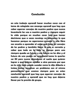 Conclusión
en este trabajo aprendí hacer muchas cosas con el
tema de colegiala con encargo aprendí que hay que
saber agarrar consejos de nuestro padres que nunca
levantarle las voz a nuestro padres y siempre seguir
la vida porque en muchas cosas hay que tomar
decisiones que a veces nosotros no pensamos lo que
hacemos porque no agarramos consejos y este libro
nos enseña a aprender el valor que tiene los consejos
de los padres y también hacer lo que es correcto y
saber que todo en la vida su tiempo para uno
siempre queda un futuro y ese futuro no los dios y el
futuro de uno puede ser arquitecto como lo querías
ser Elí pero nunca abandones el sueño que quieres
lograr o que quieres ayudar a otra persona por que
en la vida todo puede suceder como lo dijo Alberto e
insten nunca resuelvas un problema con el mismo
pensamiento que usamos siempre pero en estas
conclusión aprendí que hay que agarrar consejos de
nuestro padres y aprendí que no hay que dejarse
llevar por la presión de grupo.
 