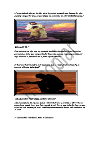 1-"acuerdate de dios en los días de tu juventud, antes de que lleguen los días
malos y vengan los años en que digas; no encuentro en ellos contentamiento."
"Eclesiastés 12; 1"
Este mensaje me dice que me acuerde de dios en todos días de mi juventud
porque él es único que nos puede dar la ayuda cuando estamos pasando por
algo la única es pensando en el para seguir adelante.
2-"hay una fuerza motriz más poderosa que el vapor ,la electricidad y la
energía atómica voluntad."
"Albert Einstein (1879-1955) científico alemán"
este mensaje me da a pesar que la voluntad de uno y cuando se atreve hacer
uno mismo puede tener una fuerza motriz más fuerte que todas las fuerzas que
existe en este mundo y si estas con dios puedes tener la fuerza más poderosa en
la vida.
3-"vanidad de vanidades, todo es vanidad."
 
