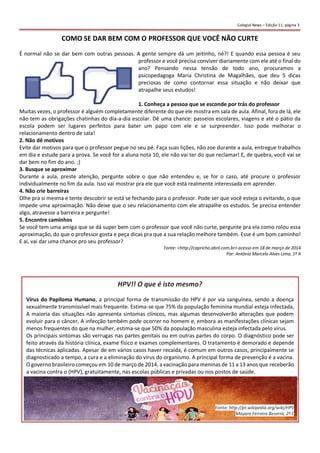 COMO SE DAR BEM COM O PROFESSOR QUE VOCÊ NÃO CURTE
É normal não se dar bem com outras pessoas. A gente sempre dá um jeitinho, né?! E quando essa pessoa é seu
professor e você precisa conviver diariamente com ele até o final do
ano? Pensando nessa tensão de todo ano, procuramos a
psicopedagoga Maria Christina de Magalhães, que deu 5 dicas
preciosas de como contornar essa situação e não deixar que
atrapalhe seus estudos!
1. Conheça a pessoa que se esconde por trás do professor
Muitas vezes, o professor é alguém completamente diferente do que ele mostra em sala de aula. Afinal, fora de lá, ele
não tem as obrigações chatinhas do dia-a-dia escolar. Dê uma chance: passeios escolares, viagens e até o pátio da
escola podem ser lugares perfeitos para bater um papo com ele e se surpreender. Isso pode melhorar o
relacionamento dentro de sala!
2. Não dê motivos
Evite dar motivos para que o professor pegue no seu pé. Faça suas lições, não zoe durante a aula, entregue trabalhos
em dia e estude para a prova. Se você for a aluna nota 10, ele não vai ter do que reclamar! E, de quebra, você vai se
dar bem no fim do ano. ;)
3. Busque se aproximar
Durante a aula, preste atenção, pergunte sobre o que não entendeu e, se for o caso, até procure o professor
individualmente no fim da aula. Isso vai mostrar pra ele que você está realmente interessada em aprender.
4. Não crie barreiras
Olhe pra si mesma e tente descobrir se está se fechando para o professor. Pode ser que você esteja o evitando, o que
impede uma aproximação. Não deixe que o seu relacionamento com ele atrapalhe os estudos. Se precisa entender
algo, atravesse a barreira e pergunte!
5. Encontre caminhos
Se você tem uma amiga que se dá super bem com o professor que você não curte, pergunte pra ela como rolou essa
aproximação, do que o professor gosta e peça dicas pra que a sua relação melhore também. Esse é um bom caminho!
E aí, vai dar uma chance pro seu professor?
Fonte: <http://capricho.abril.com.br> acesso em 18 de março de 2014
Por: Antônio Marcelo Alves Lima, 1º A
Colegial News – Edição 11, página 3
Colegial News – Edição 11, página 4
HPV!! O que é isto mesmo?
Vírus do Papiloma Humano, a principal forma de transmissão do HPV é por via sanguínea, sendo a doença
sexualmente transmissível mais frequente. Estima-se que 75% da população feminina mundial esteja infectada,
A maioria das situações não apresenta sintomas clínicos, mas algumas desenvolverão alterações que podem
evoluir para o câncer, A infecção também pode ocorrer no homem e, embora as manifestações clínicas sejam
menos frequentes do que na mulher, estima-se que 50% da população masculina esteja infectada pelo vírus.
Os principais sintomas são verrugas nas partes genitais ou em outras partes do corpo. O diagnóstico pode ser
feito através da história clínica, exame físico e exames complementares. O tratamento é demorado e depende
das técnicas aplicadas. Apesar de em vários casos haver recaída, é comum em outros casos, principalmente se
diagnosticado a tempo, a cura e a eliminação do vírus do organismo. A principal forma de prevenção é a vacina.
O governo brasileiro começou em 10 de março de 2014, a vacinação para meninas de 11 a 13 anos que receberão
a vacina contra o (HPV), gratuitamente, nas escolas públicas e privadas ou nos postos de saúde.
Fonte: http://pt.wikipedia.org/wiki/HPV
Mayara Ferreira Bezerra, 2º C
 