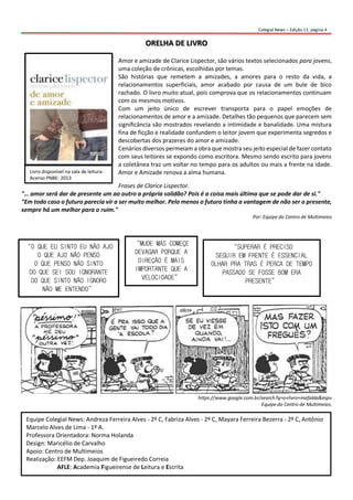 ORELHA DE LIVRO
Amor e amizade de Clarice Lispector, são vários textos selecionados para jovens,
uma coleção de crônicas, escolhidas por temas.
São histórias que remetem a amizades, a amores para o resto da vida, a
relacionamentos superficiais, amor acabado por causa de um bule de bico
rachado. O livro muito atual, pois comprova que os relacionamentos continuam
com os mesmos motivos.
Com um jeito único de escrever transporta para o papel emoções de
relacionamentos de amor e a amizade. Detalhes tão pequenos que parecem sem
significância são mostrados revelando a intimidade e banalidade. Uma mistura
fina de ficção e realidade confundem o leitor jovem que experimenta segredos e
descobertas dos prazeres do amor e amizade.
Cenários diversos permeiam a obra que mostra seu jeito especial de fazer contato
com seus leitores se expondo como escritora. Mesmo sendo escrito para jovens
a coletânea traz um voltar no tempo para os adultos ou mais a frente na idade.
Amor e Amizade renova a alma humana.
Frases de Clarice Lispector.
"… amor será dar de presente um ao outro a própria solidão? Pois é a coisa mais última que se pode dar de si."
"Em todo caso o futuro parecia vir a ser muito melhor. Pelo menos o futuro tinha a vantagem de não ser o presente,
sempre há um melhor para o ruim."
Por: Equipe do Centro de Multimeios
https://www.google.com.br/search?q=o+livro+mafalda&espv
Equipe do Centro de Multimeios.
Equipe Colegial News: Andreza Ferreira Alves - 2º C, Fabriza Alves - 2º C, Mayara Ferreira Bezerra - 2º C, Antônio
Marcelo Alves de Lima - 1º A.
Professora Orientadora: Norma Holanda
Design: Maricélio de Carvalho
Apoio: Centro de Multimeios
Realização: EEFM Dep. Joaquim de Figueiredo Correia
AFLE: Academia Figueirense de Leitura e Escrita
Livro disponível na sala de leitura:
Acervo PNBE: 2013
“O QUE EU SINTO EU NÃO AJO
O QUE AJO NÃO PENSO
O QUE PENSO NÃO SINTO
DO QUE SEI SOU IGNORANTE
DO QUE SINTO NÃO IGNORO
NÃO ME ENTENDO”
“SUPERAR É PRECISO
SEGUIR EM FRENTE É ESSENCIAL
OLHAR PRA TRAS É PERCA DE TEMPO
PASSADO SE FOSSE BOM ERA
PRESENTE”
“MUDE MAS COMEÇE
DEVAGAR PORQUE A
DIREÇÃO É MAIS
IMPORTANTE QUE A
VELOCIDADE”
Colegial News – Edição 11, página 4
 