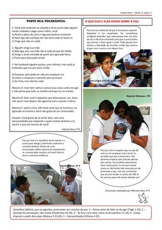 Colegial News – Edição 13, página 3 
1. Você está andando na calçada e vê do outro lado alguém sendo roubado e pego como refém, você: 
a) Anota a placa do carro e liga para polícia contando 
b) Nem liga não conheço ele não faria nada se fosse eu 
c) Finge que não viu nada 
2. Alguém xinga sua mãe: 
a) Não liga, pois sua mãe não é nada do que foi falado 
b) Xinga e sente vontade de partir pra agressão física 
c) Parte para discussão verbal 
3. No facebook alguém postou uma indireta, mas você já entendeu que era pra você, então: 
a) Esquece, pois pode ter sido pra qualquer um 
b) Veste a carapuça e comenta para provocar 
c) Se irrita, mas não faz nada 
Maioria A: Você tem calma e pensa duas vezes antes de agir, e não pensa que tudo se resolve no braço ou no insulto; 
Maioria B: bem você é daqueles que deixa passar um, duas, três vezes mais depois não aguenta mais e perde a calma; 
Maioria C :pavio curto, não mexe você que se machuca, na agressão se resolve e você não gosta de ser contrariado; 
Empate: Você gosta de se sentir bem, tem uma personalidade que responde a quem estiver próximo a ti, você é o que ela merece de você! 
O QUE ELES E ELAS DIZEM SOBRE A PAZ. 
Fabriza Alves 2º B 
Érica Fernandes – 2º B 
Para ter um ambiente de paz é necessário respeito. Respeitar e ser respeitado. Ter convivência amigável entender que cada pessoa tem um jeito de ser e não ficar insistindo para que o outro tenha que pensar e fazer igual a você. Toda pessoa tem direito a liberdade de escolher então não precisa brigar com o outro e sim deixar livre. 
Ana Larissa Lima de Souza, 2º B 
Paz pra mim é respeito seja na sala de aula ou em qualquer outro local. Eu acredito que paz é essencial e não devemos esperar pela atitude apenas dos outros, nós também precisamos fazer nossa parte. Eu sei que muitas vezes eu não tenho tido uma postura de promover a paz, mas sou consciente que preciso mudar e contar até 100 se for preciso para não tomar atitude com violência. 
Rayanne Marques, 1ºB 
Paz pra mim é o equilíbrio entre mente e o corpo para atingir a plenitude conforme o conceito Budista. Diante de uma provocação melhor ignorar principalmente se o provocador mostrar um nível inferior. Assim, evitamos violência. 
Danilo Gomes, 3º A 
Conselhos bíblicos, que se seguidos, promovem um convívio de paz: 1 – Pense antes de falar ou de agir (Tiago 1.19); 2 – Quando for provocado, não revide (Provérbios 26.20); 3 - Se ficar com raiva, retire-se (Provérbios 17.14); 4 - Esteja disposto a pedir desculpas (Mateus 5.23,24); 5 – Seja perdoador (Efésios 4.32). 
Entrevistas realizadas por Marcelo Alves 1º A 
 