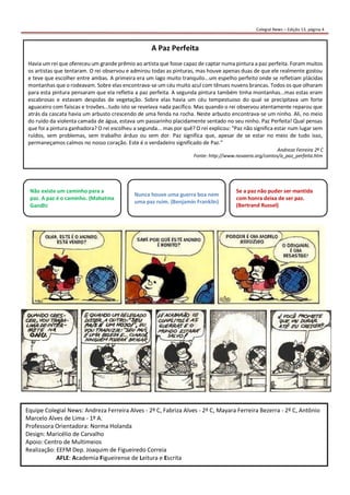 Colegial News – Edição 13, página 4 
Equipe Colegial News: Andreza Ferreira Alves - 2º C, Fabriza Alves - 2º C, Mayara Ferreira Bezerra - 2º C, Antônio Marcelo Alves de Lima - 1º A. 
Professora Orientadora: Norma Holanda 
Design: Maricélio de Carvalho 
Apoio: Centro de Multimeios 
Realização: EEFM Dep. Joaquim de Figueiredo Correia 
AFLE: Academia Figueirense de Leitura e Escrita 
A Paz Perfeita 
Havia um rei que ofereceu um grande prêmio ao artista que fosse capaz de captar numa pintura a paz perfeita. Foram muitos os artistas que tentaram. O rei observou e admirou todas as pinturas, mas houve apenas duas de que ele realmente gostou e teve que escolher entre ambas. A primeira era um lago muito tranquilo...um espelho perfeito onde se refletiam plácidas montanhas que o rodeavam. Sobre elas encontrava-se um céu muito azul com tênues nuvens brancas. Todos os que olharam para esta pintura pensaram que ela refletia a paz perfeita. A segunda pintura também tinha montanhas...mas estas eram escabrosas e estavam despidas de vegetação. Sobre elas havia um céu tempestuoso do qual se precipitava um forte aguaceiro com faíscas e trovões...tudo isto se revelava nada pacífico. Mas quando o rei observou atentamente reparou que atrás da cascata havia um arbusto crescendo de uma fenda na rocha. Neste arbusto encontrava-se um ninho. Ali, no meio do ruído da violenta camada de água, estava um passarinho placidamente sentado no seu ninho. Paz Perfeita! Qual pensas que foi a pintura ganhadora? O rei escolheu a segunda... mas por quê? O rei explicou: "Paz não significa estar num lugar sem ruídos, sem problemas, sem trabalho árduo ou sem dor. Paz significa que, apesar de se estar no meio de tudo isso, permaneçamos calmos no nosso coração. Este é o verdadeiro significado de Paz." 
Fonte: http://www.novaera.org/contos/a_paz_perfeita.htm 
Andreza Ferreira 2º C 
Não existe um caminho para a paz. A paz é o caminho. (Mahatma Gandhi Nunca houve uma guerra boa nem uma paz ruim. (Benjamin Franklin) Se a paz não puder ser mantida com honra deixa de ser paz. (Bertrand Russel) 