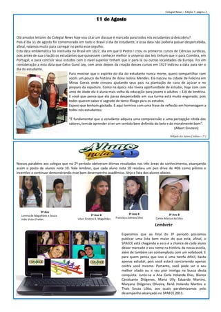 Colegial News – Edição 7, página 2

                                                       11 de Agosto


Olá amados leitores do Colegial News hoje vou citar um dia que é marcado para todos nós estudantes já descobriu?
Pois é dia 11 de agosto foi comemorado em todo o Brasil o dia do estudante, e essa data não poderia passar despercebida,
afinal, ralamos muito para carregar no peito esse orgulho.
Esta data emblemática foi instituída no Brasil em 1827, dia em que D Pedro I criou os primeiros cursos de Ciências Jurídicas,
pois antes de sua criação os estudantes que quisessem conhecer melhor o universo das leis tinham que ir para Coimbra, em
Portugal, e para concluir seus estudos com o nível superior tinham que ir para lá ou outras localidades da Europa. Foi em
consideração a esta data que Celso Gand Ley, cem anos depois da criação desses cursos em 1927 indicou a data para ser o
dia do estudante.
                                   Para mostrar que o espírito do dia do estudante nunca morre, quero compartilhar com
                                   vocês um pouco da história de dona Isolina Mendes. Ela nasceu na cidade de Felicina em
                                   Minas Gerais onde cresceu ajudando seus pais na plantação de cana de açúcar e no
                                   preparo da rapadura. Como na época não tivera oportunidade de estudar, hoje com cem
                                   anos de idade ela é aluna mais velha da educação para jovens e adultos – EJA de londrina.
                                   E você que pensa que ela passa despercebida em sua turma está muito enganado, pois
                                   todos querem saber o segredo de tanto fôlego para os estudos.
                                   Espero que tenham gostado. E aqui termino com uma frase de reflexão em homenagem a
                                   todos nós estudantes:

                                  “É fundamental que o estudante adquira uma compreensão e uma percepção nítida dos
                                  valores, tem de aprender a ter um sentido bem definido do belo e do moralmente bom”.
                                                                                                      (Albert Einstein)

                                                                                                           Mikaela dos Santos Cardoso – 2º C




Nossos parabéns aos colegas que no 2º período obtiveram ótimos resultados nas três áreas do conhecimento, alcançando
assim o posto de alunos nota 10. Vale lembrar, que cada aluno nota 10 recebeu um pen drive de 4Gb como prêmio e
incentivo a continuar demonstrando esse bom desempenho acadêmico. Veja a lista dos alunos abaixo.




                    9º Ano
                                                     1º Ano B                     3º Ano B                3º Ano B
   Lorena de Magalhães e Souza
                                        Lilian Cristina B. Magalhães   Francisca Edmara Silva   Carlos Marcus da Silva
   João Victor Freitas
                                                                                                Lembrete

                                                                           Esperamos que ao final do 3º período possamos
                                                                           publicar uma lista bem maior do que esta, afinal, o
                                                                           SPAECE está chegando e essa é a chance de cada aluno
                                                                           deixar marcado o seu nome na história da nossa escola,
                                                                           além de também ser contemplado com um notebook. E
                                                                           para quem pensa que isso é uma tarefa difícil, basta
                                                                           apenas estudar, pois você estará concorrendo apenas
                                                                           contra você mesmo. Portanto, você pode ser o seu
                                                                           melhor aliado ou o seu pior inimigo na busca desta
                                                                           conquista. Junte-se a Ana Carla Holanda Dias, Bianca
                                                                           Cavalcante Diógenes, Maria Ully Eduardo Martins,
                                                                           Maryane Diógenes Oliveira, Renê Holanda Martins e
                                                                           Thais Souza Lôbo, aos quais parabenizamos pelo
                                                                           desempenho alcançado no SPAECE 2011.
 