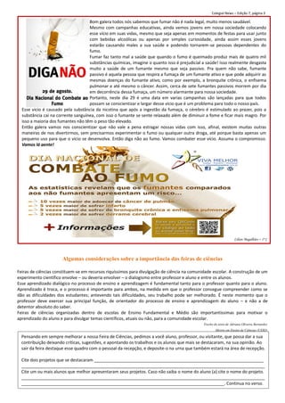 Colegial News – Edição 7, página 3

                                    Bom galera todos nós sabemos que fumar não é nada legal, muito menos saudável.
                                    Mesmo com campanhas educativas, ainda vemos jovens em nossa sociedade colocando
                                    esse vício em suas vidas, mesmo que seja apenas em momentos de festas para usar junto
                                    com bebidas alcoólicas ou apenas por simples curiosidade, ainda assim esses jovens
                                    estarão causando males a sua saúde e podendo tornarem-se pessoas dependentes do
                                    fumo.
                                    Fumar faz tanto mal a saúde que quando o fumo é queimado produz mais de quatro mil
                                    substâncias químicas, imagine o quanto isso é prejudicial a saúde! Isso realmente desgasta
                                    muito a saúde de um fumante mesmo que seja passivo. Pra quem não sabe, fumante
                                    passivo é aquela pessoa que respira a fumaça de um fumante ativo e que pode adquirir as
                                    mesmas doenças do fumante ativo, como por exemplo, a bronquite crônica, o enfisema
                                    pulmonar e até mesmo o câncer. Assim, cerca de sete fumantes passivos morrem por dia
                                    em decorrência dessa fumaça, um número alarmante para nossa sociedade.
                                    Portanto, neste dia 29 é uma data em varias campanhas são lançadas para que todos
                                    possam se conscientizar e largar desse vicio que é um problema para todo o nosso país.
  Esse vicio é causado pela substância da nicotina que após a ingestão da fumaça, o cérebro é estimulado ao prazer, pois a
  substância cai na corrente sanguínea, com isso o fumante se sente relaxado além de diminuir a fome e ficar mais magro. Por
  isso a maioria dos fumantes não têm o peso tão elevado.
  Então galera vamos nos conscientizar que não vale a pena estragar nossas vidas com isso, afinal, existem muitas outras
  maneiras de nos divertirmos, sem precisarmos experimentar o fumo ou qualquer outra droga, até porque basta apenas um
  pequeno uso para que o vício se desenvolva. Então diga não ao fumo. Vamos combater esse vício. Assuma o compromisso.
  Vamos lá gente!




                                                                                                                   Lilian Magalhães – 1º C




                      Algumas considerações sobre a importância das feiras de ciências

Feiras de ciências constituem-se em recursos riquíssimos para divulgação de ciência na comunidade escolar. A construção de um
experimento científico envolve – ou deveria envolver – o dialogismo entre professor e aluno e entre os alunos.
Esse aprendizado dialógico no processo de ensino e aprendizagem é fundamental tanto para o professor quanto para o aluno.
Aprendizado é troca, e o processo é importante para ambos, na medida em que o professor consegue compreender como se
dão as dificuldades dos estudantes; antevendo tais dificuldades, seu trabalho pode ser melhorado. É neste momento que o
professor deve exercer sua principal função, de orientador do processo de ensino e aprendizagem do aluno – e não a de
detentor absoluto do saber.
Feiras de ciências organizadas dentro de escolas de Ensino Fundamental e Médio são importantíssimas para motivar o
aprendizado do aluno e para divulgar temas científicos, atuais ou não, para a comunidade escolar.
                                                                                              Trecho do texto de Adriana Oliveira Bernardes
                                                                                                      Mestre em Ensino de Ciências (UERJ)

  Pensando em sempre melhorar a nossa Feira de Ciências, pedimos a você aluno, professor, ou visitante, que possa dar a sua
  contribuição deixando críticas, sugestões, e apontando os trabalhos e os alunos que mais se destacaram, na sua opinião. Ao
  sair da feira destaque esse quadro com o pessoal da recepção, e deposite-o na urna que também estará na área de recepção.

  Cite dois projetos que se destacaram _______________________________________________________________________
  ______________________________________________________________________________________________________
  Cite um ou mais alunos que melhor apresentaram seus projetos. Caso não saiba o nome do aluno (a) cite o nome do projeto.
  ______________________________________________________________________________________________________
  _____________________________________________________________________________________. Continua no verso.
 