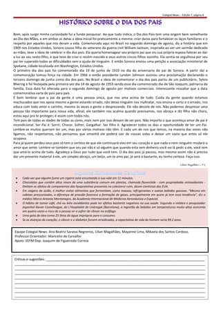 Colegial News – Edição 7, página 4




Bom, após surgir minha curiosidade fui a fundo pesquisar. Ao que tudo indica, o Dia dos Pais tem uma origem bem semelhante
ao Dia das Mães, e em ambas as datas a ideia inicial foi praticamente a mesma: criar datas para fortalecer os laços familiares e o
respeito por aqueles que nos deram a vida. Comemorado aqui no Brasil no segundo domingo de agosto, diz a história que em
1909 nos Estados Unidos, Sonora Louise filha do veterano da guerra civil William Jackson, inspirada ao ver um sermão dedicado
as mães, teve a ideia de celebrar o dia dos pais. Ela queria homenagear seu próprio pai que viu sua própria esposa falecer ao dar
a luz ao seu sexto filho, e que teve de criar o recém-nascido e seus outros cincos filhos sozinho. Ela sentia-se orgulhosa por seu
pai ter superado todas as dificuldades sem a ajuda de ninguém. E então Sonora enviou uma petição a associação ministerial de
Spokane, cidade localizada em Washington, Estados Unidos.
O primeiro dia dos pais foi comemorado dia 19 de junho de 1910 no dia do aniversario do pai de Sonora. A partir daí a
comemoração tomou força na cidade. Em 1966 o então presidente Lyndon Johnson assinou uma proclamação declarando o
terceiro domingo de junho como dia dos pais. No Brasil a ideia de comemorar o dia dos pais partiu de um publicitário, Sylvio
Bhering e foi festejada pela primeira vez dia 14 de agosto de 1953 sendo esse dia comemorado dia de São Joaquim, patriarca da
família. Essa data foi alterada para o segundo domingo de agosto por motivos comerciais. Interessante ressaltar que a data
comemorativa varia de país para país.
É bom lembrar que o pai da gente é uma pessoa única, que nos ama acima de tudo. Cuida da gente quando estamos
machucados que nos apoia mesmo a gente estando errado, não deixa ninguém nos maltratar, nos ensina o certo e o errado, nos
educa com todo amor e carinho, mesmo às vezes a gente o desprezando. Ele não desiste de nós. Não podemos desprezar uma
pessoa tão importante para nossa vida, afinal, ele também nos acalma quando precisamos, nos abraça e diz filho não chora,
estou aqui pra te proteger; é assim com todos nós.
Tem pais de todas as idades de todas as cores, mais nem por isso deixam de ser pais. Não importa o que aconteça amor de pai é
incondicional. Ser Pai é: Sorrir, Chorar, Sofrer, Gargalhar. Ser filho é: Agradecer todos os dias a oportunidade de ter um Pai.
Lembre-se muitos queriam ter um, mas por vários motivos não têm. E cada um de nos que temos, na maioria das vezes não
ligamos, não respeitamos, não pensamos que amanhã ele poderá sair de nossas vidas e deixar um vazio que antes só ele
ocupava.
Para já quem perdeu seus pais só tem a certeza de que ele continuará vivo em seu coração e que nada e nem ninguém mudará o
amor que sente. Lembre-se também que seu pai não é só alguém que quando esta sem dinheiro você vai lá pedir a ele, você tem
que amá-lo acima de tudo. Agradeça a Deus por tudo que você tem. O dia dos pais já passou, mas mesmo assim não é preciso
dar um presente material à ele, um simples abraço, um beijo, um te amo pai, já será o bastante, eu tenho certeza. Faça isso.

                                                                                                                      Lilian Magalhães – 1º C



     Cada vez que alguém fuma um cigarro está encurtando a sua vida em 11 minutos.
     Chocolates que contêm altos níveis de uma substância comum em plantas, chamada flavonóide - com propriedades antioxidantes -
      limitam os efeitos de componentes das lipoproteínas presentes no colesterol ruim, dizem cientistas dos EUA.
     Em viagens de avião, é melhor evitar alimentos que fermentam, como massas, refrigerantes e outras bebidas gasosas. "Mesmo em
      cabines pressurizadas, a diferença de pressão favorece a formação de gases, principalmente em quem já tem essa tendência", diz o
      médico Marco Antonio Montenegro, da Academia Internacional de Medicina Aeronáutica e Espacial.
     O hábito de tomar café, chá ou leite escaldantes pode ter efeitos bastante negativos na sua saúde. Segundo o médico e pesquisador
      espanhol Xavier Castellsague, do L'Hospitalet de Llobregat (Barcelona), a ingestão de bebidas em temperaturas muito altas aumenta
      em quatro vezes o risco de a pessoa vir a sofrer de câncer no esôfago.
     Uma gota de óleo torna 25 litros de água imprópria para o consumo.
     Se as doenças do coração, o câncer e o diabetes fossem erradicadas, a expectativa de vida do homem seria 99,2 anos.


Equipe Colegial News: Ana Beatriz Saraiva Negreiros, Lilian Magalhães, Mayanne Lima, Mikaela dos Santos Cardoso.
Professor Orientador: Maricélio de Carvalho
Apoio: EEFM Dep. Joaquim de Figueiredo Correia




Críticas e sugestões: ______________________________________________________________________________________
_______________________________________________________________________________________________________
_______________________________________________________________________________________________________
_______________________________________________________________________________________________________
_______________________________________________________________________________________________________
_______________________________________________________________________________________________________
_______________________________________________________________________________________________________
_______________________________________________________________________________________________________
_______________________________________________________________________________________________________
 