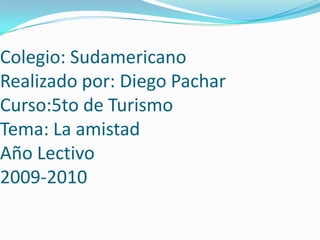 Colegio: SudamericanoRealizado por: Diego PacharCurso:5to de TurismoTema: La amistadAño Lectivo2009-2010 