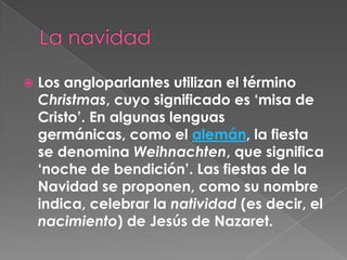 La navidadLos angloparlantes utilizan el término Christmas, cuyo significado es ‘misa de Cristo’. En algunas lenguas germánicas, como el alemán, la fiesta se denomina Weihnachten, que significa ‘noche de bendición’. Las fiestas de la Navidad se proponen, como su nombre indica, celebrar la natividad (es decir, el nacimiento) de Jesús de Nazaret.