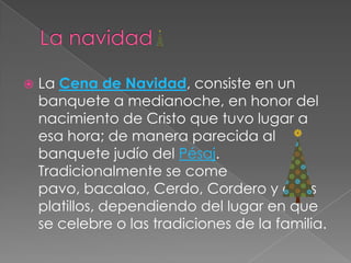 La navidadLa Cena de Navidad, consiste en un banquete a medianoche, en honor del nacimiento de Cristo que tuvo lugar a esa hora; de manera parecida al banquete judío del Pésaj. Tradicionalmente se come pavo, bacalao, Cerdo, Cordero y otros platillos, dependiendo del lugar en que se celebre o las tradiciones de la familia.