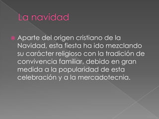 La navidadAparte del origen cristiano de la Navidad, esta fiesta ha ido mezclando su carácter religioso con la tradición de convivencia familiar, debido en gran medida a la popularidad de esta celebración y a la mercadotecnia.