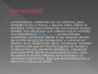 La navidadLa Navidad es celebrada por los cristianos, pero también los no cristianos y algunos ateos utilizan la Navidad, como mero festejo de convivencia social y familiar. Hoy día el país que celebra más la navidad mundialmente es Puerto Rico: sus festividades navideñas comienzan desde el día después del día de acción de gracias (noviembre) y culminan en febrero, en la celebración de la candelaria. También es destacable que en muchos lugares de Europa y América hay una creciente tendencia, impulsada principalmente desde las parroquias locales, para recuperar el sentido religioso de la navidad y su verdadero significado, algo que está empezando a dar poco a poco sus frutos.