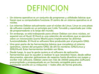 DEFINICIONUn sistema operativo es un conjunto de programas y utilidades básicas que hacen que su computadora funcione. El centro de un sistema operativo es el núcleo.Los sistemas Debian actualmente usan el núcleo de Linux. Linux es una pieza de software creada en un principio por Links Torvalds y soportada por miles de programadores a lo largo del mundo.Sin embargo, se está trabajando para ofrecer Debian con otros núcleos, en especial con el Hurd. El Hurd es una colección de servidores que se ejecutan sobre un micronúcleo (como Mach) para implementar las distintas funcionalidades. El Hurd es software libre producido por el proyecto GNU.Una gran parte de las herramientas básicas que completan el sistema operativo, vienen del proyecto GNU; de ahí los nombres: GNU/Linux y GNU/Hurd. Estas herramientas también son libres.Desde luego, lo que la gente quiere es el software de aplicación: herramientas que los ayuden a realizar lo que necesiten hacer, desde editar documentos, ejecutar aplicaciones de negocios hasta divertirse con juegos y escribir más software. Debian viene con más de 29000 paquetes (software precompilado y empaquetado en un formato amigable para una instalación sencilla en su máquina) — todos ellos de forma gratuita.