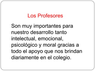 Los Profesores
Son muy importantes para
nuestro desarrollo tanto
intelectual, emocional,
psicológico y moral gracias a
todo el apoyo que nos brindan
diariamente en el colegio.
 