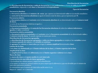 Distribución de frecuencias
La distribución de frecuencias o tabla de frecuencias es una ordenación en forma de tabla de los datos
estadísticos, asignando a cada dato su frecuencia correspondiente.
                                                                                           Tipos de frecuencias
Frecuencia absoluta
La frecuencia absoluta es el número de veces que aparece un determinado valor en un estudio estadístico.
La suma de las frecuencias absolutas es igual al número total de datos, que se representa por N.
Frecuencia relativa
La frecuencia relativa es el cociente entre la frecuencia absoluta de un determinado valor y el número total
de datos.
La suma de las frecuencias relativas es igual a 1.
Frecuencia acumulada
La frecuencia acumulada es la suma de las frecuencias absolutas de todos los valores inferiores o
iguales al valor considerad
Frecuencia relativa acumulada
La frecuencia relativa acumulada es el cociente entre la frecuencia acumulada de un determinado valor y
el número total de datos. Se puede expresar en tantos por ciento.
Distribución de frecuencias agrupadas
La distribución de frecuencias agrupadas o tabla con datos agrupados se emplea si las variables toman
un número grande de valores o la variable es continua.
Se agrupan los valores en intervalos que tengan la misma amplitud denominados clase:
Límites de la clase
Cada clase está delimitada por el límite inferior de la clase y el límite superior de la clase.
Amplitud de la clase
La amplitud de la clase es la diferencia entre el límite superior e inferior de la clase.
Marca de clase
La marca de clase es el punto medio de cada intervalo
Construcción de una tabla de datos agrupados
1º Se localizan los valores menor y mayor de la distribución
2º Se restan y se busca un número entero un poco mayor que la diferencia y que sea divisible por el número de
intervalos queramos establecer
Es conveniente que el número de intervalos oscile entre 6 y 15
Mayor nº– menor nº= x intervalo
 