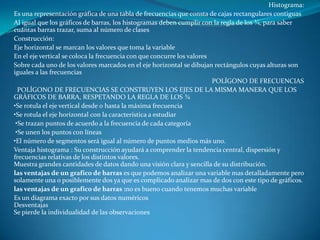 Histograma:
Es una representación gráfica de una tabla de frecuencias que consta de cajas rectangulares contiguas
Al igual que los gráficos de barras, los histogramas deben cumplir con la regla de los ¾, para saber
cuántas barras trazar, suma al número de clases
Construcción:
Eje horizontal se marcan los valores que toma la variable
En el eje vertical se coloca la frecuencia con que concurre los valores
Sobre cada uno de los valores marcados en el eje horizontal se dibujan rectángulos cuyas alturas son
iguales a las frecuencias
                                                                        POLÍGONO DE FRECUENCIAS
  POLÍGONO DE FRECUENCIAS SE CONSTRUYEN LOS EJES DE LA MISMA MANERA QUE LOS
GRÁFICOS DE BARRA, RESPETANDO LA REGLA DE LOS ¾
•Se rotula el eje vertical desde 0 hasta la máxima frecuencia
•Se rotula el eje horizontal con la característica a estudiar
 •Se trazan puntos de acuerdo a la frecuencia de cada categoría
 •Se unen los puntos con líneas
•El número de segmentos será igual al número de puntos medios más uno.
Ventaja histograma : Su construcción ayudará a comprender la tendencia central, dispersión y
frecuencias relativas de los distintos valores.
Muestra grandes cantidades de datos dando una visión clara y sencilla de su distribución.
las ventajas de un grafico de barras es que podemos analizar una variable mas detalladamente pero
solamente una o posiblemente dos ya que es complicado analizar mas de dos con este tipo de gráficos.
las ventajas de un grafico de barras :no es bueno cuando tenemos muchas variable
Es un diagrama exacto por sus datos numéricos
Desventajas
Se pierde la individualidad de las observaciones
 