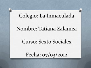 Colegio: La Inmaculada

Nombre: Tatiana Zalamea

  Curso: Sexto Sociales

   Fecha: 07/03/2012
 