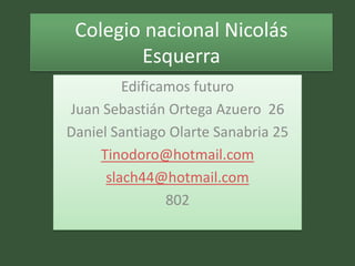 Colegio nacional Nicolás
        Esquerra
         Edificamos futuro
Juan Sebastián Ortega Azuero 26
Daniel Santiago Olarte Sanabria 25
     Tinodoro@hotmail.com
      slach44@hotmail.com
                802
 