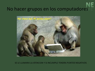 No hacer grupos en los computadores




   SE LE LLAMARA LA ATENCION Y SI INCUMPLE TENDRA PUNTOS NEGATIVOS
 