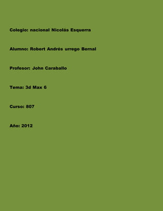 Colegio: nacional Nicolás Esquerra
Alumno: Robert Andrés urrego Bernal
Profesor: John Caraballo
Tema: 3d Max 6
Curso: 807
Año: 2012
 