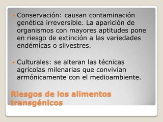    Conservación: causan contaminación
    genética irreversible. La aparición de
    organismos con mayores aptitudes pone
    en riesgo de extinción a las variedades
    endémicas o silvestres.

   Culturales: se alteran las técnicas
    agrícolas milenarias que convivían
    armónicamente con el medioambiente.

Riesgos de los alimentos
transgénicos
 