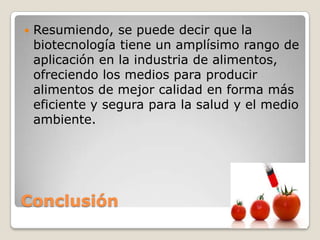    Resumiendo, se puede decir que la
    biotecnología tiene un amplísimo rango de
    aplicación en la industria de alimentos,
    ofreciendo los medios para producir
    alimentos de mejor calidad en forma más
    eficiente y segura para la salud y el medio
    ambiente.




Conclusión
 