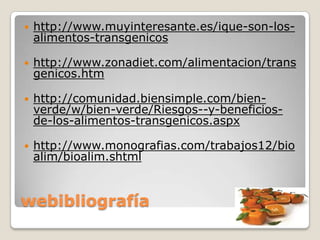    http://www.muyinteresante.es/ique-son-los-
    alimentos-transgenicos

   http://www.zonadiet.com/alimentacion/trans
    genicos.htm

   http://comunidad.biensimple.com/bien-
    verde/w/bien-verde/Riesgos--y-beneficios-
    de-los-alimentos-transgenicos.aspx

   http://www.monografias.com/trabajos12/bio
    alim/bioalim.shtml


webibliografía
 