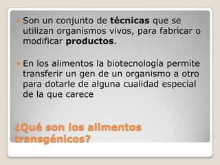   Son un conjunto de técnicas que se
    utilizan organismos vivos, para fabricar o
    modificar productos.

   En los alimentos la biotecnología permite
    transferir un gen de un organismo a otro
    para dotarle de alguna cualidad especial
    de la que carece


¿Qué son los alimentos
transgénicos?
 