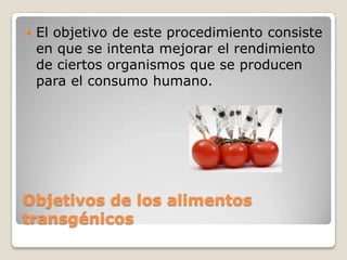    El objetivo de este procedimiento consiste
    en que se intenta mejorar el rendimiento
    de ciertos organismos que se producen
    para el consumo humano.




Objetivos de los alimentos
transgénicos
 