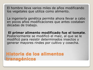 El hombre lleva varios miles de años modificando
los vegetales que utiliza como alimento.

La ingeniería genética permite ahora llevar a cabo
en pocos años modificaciones que antes costaban
décadas de trabajo.

 El primer alimento modificado fue el tomate.
Posteriormente se modificó el maíz, al que se le
modificó para resistir determinados insectos y
generar mayores rindes por cultivo y cosecha.


Historia de los alimentos
transgénicos
 