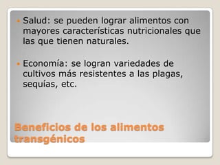    Salud: se pueden lograr alimentos con
    mayores características nutricionales que
    las que tienen naturales.

   Economía: se logran variedades de
    cultivos más resistentes a las plagas,
    sequías, etc.




Beneficios de los alimentos
transgénicos
 