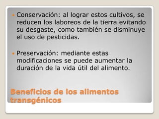    Conservación: al lograr estos cultivos, se
    reducen los laboreos de la tierra evitando
    su desgaste, como también se disminuye
    el uso de pesticidas.

   Preservación: mediante estas
    modificaciones se puede aumentar la
    duración de la vida útil del alimento.


Beneficios de los alimentos
transgénicos
 