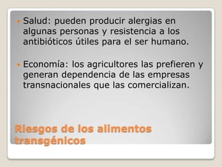    Salud: pueden producir alergias en
    algunas personas y resistencia a los
    antibióticos útiles para el ser humano.

   Economía: los agricultores las prefieren y
    generan dependencia de las empresas
    transnacionales que las comercializan.




Riesgos de los alimentos
transgénicos
 
