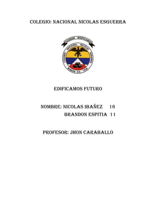 COLEGIO: NACIONAL NICOLAS ESGUERRA
EDIFICAMOS FUTURO
NOMBRE: NICOLAS IBAÑEZ 16
BRANDON ESPITIA 11
PROFESOR: JHON CARABALLO