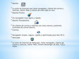 * Mozilla

* La suite de Internet que tiene navegador, cliente de correo y
  noticias, editor Web y cliente de chat todo en uno.
* Mozilla Firefox

* Un navegador muy ligero y rápido.
* Mozilla Thunderbird

* Un cliente de correo y noticias con unos nuevos y potentes
  controles de correo basura.
* Camino

* Navegador simple, seguro, rápido y optimizado para Mac OS X.
* Netscape

* La suite de Internet de Netscape, tiene navegador, cliente de
 correo y noticias, editor Web, Instant Messenger de AOL, ICQ y
 radio.
 