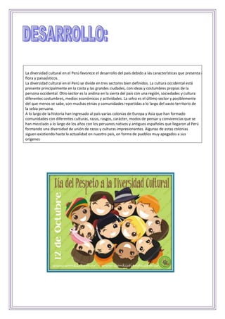 La diversidad cultural en el Perú favorece el desarrollo del país debido a las características que presenta como recursos
flora y paisajísticos.
La diversidad cultural en el Perú se divide en tres sectores bien definidos. La cultura occidental está
presente principalmente en la costa y las grandes ciudades, con ideas y costumbres propias de la
persona occidental. Otro sector es la andina en la sierra del país con una región, sociedades y cultura
diferentes costumbres, medios económicos y actividades. La selva es el último sector y posiblemente
del que menos se sabe, con muchas etnias y comunidades repartidas a lo largo del vasto territorio de
la selva peruana.
A lo largo de la historia han ingresado al país varias colonias de Europa y Asia que han formado
comunidades con diferentes culturas, razas, rasgos, carácter, modos de pensar y convivencias que se
han mezclado a lo largo de los años con los peruanos nativos y antiguos españoles que llegaron al Perú
formando una diversidad de unión de razas y culturas impresionantes. Algunas de estas colonias
siguen existiendo hasta la actualidad en nuestro país, en forma de pueblos muy apegados a sus
orígenes
 