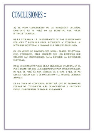 a) El poco conocimiento de la diversidad cultural
existente en el Perú no ha permitido una plena
interculturalidad.
b) Es necesaria la participación de las Instituciones
públicas y privadas para reconocer y expresar la
diversidad cultural y promover la interculturalidad.
c) Los medios de comunicación social (radio, televisión,
cine, periódicos, etc.) deberán ser los recursos que
utilicen las Instituciones para difundir la diversidad
cultural.
d) El conocimiento pleno de la diversidad cultural en el
Perú, permitirá que la sociedad peruana tome conciencia
de que el Perú es una síntesis de etnias y que estas
etnias forman parte de lo nuestro y lo nuestro debemos
amarlo.
e) La toma de conciencia permitirá que se propongan
formas de convivencia más democráticas y pacíficas
entre los peruanos de todas las sangres.
 