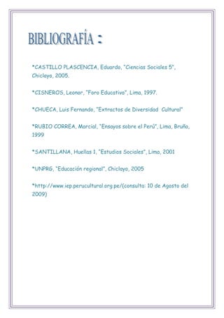 *CASTILLO PLASCENCIA, Eduardo, “Ciencias Sociales 5”,
Chiclayo, 2005.
*CISNEROS, Leonor, “Foro Educativo”, Lima, 1997.
*CHUECA, Luis Fernando, “Extractos de Diversidad Cultural”
*RUBIO CORREA, Marcial, “Ensayos sobre el Perú”, Lima, Bruño,
1999
*SANTILLANA, Huellas 1, “Estudios Sociales”, Lima, 2001
*UNPRG, “Educación regional”, Chiclayo, 2005
*http://www.iep.perucultural.org.pe/(consulta: 10 de Agosto del
2009)
 