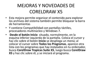 MEJORAS Y NOVEDADES DE
CORELDRAW X5
• Esta mejora permite organizar el contenido para explorar
los archivos del sistema también permite bloquear la barra
de herramientas
• Y contiene Compatibilidad con pantallas táctiles,
procesadores multinúcleo y Windows 7.
• Desde el botón Inicio situado, normalmente, en la
esquina inferior izquierda de la pantalla. Coloca el cursor y
haz clic sobre el botón Inicio se despliega un menú; al
colocar el cursor sobre Todos los Programas, aparece otra
lista con los programas que hay instalados en tu ordenador,
busca CorelDraw Trapicas Suite X5, luego busca CorelDraw
X5 y haz clic sobre él, y se iniciará el programa.
 