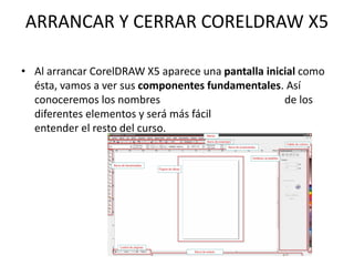 ARRANCAR Y CERRAR CORELDRAW X5
• Al arrancar CorelDRAW X5 aparece una pantalla inicial como
ésta, vamos a ver sus componentes fundamentales. Así
conoceremos los nombres de los
diferentes elementos y será más fácil
entender el resto del curso.
 
