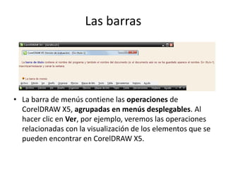 Las barras
• La barra de menús contiene las operaciones de
CorelDRAW X5, agrupadas en menús desplegables. Al
hacer clic en Ver, por ejemplo, veremos las operaciones
relacionadas con la visualización de los elementos que se
pueden encontrar en CorelDRAW X5.
 
