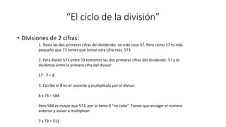 “El ciclo de la división”
• Divisiones de 2 cifras:
1. Toma las dos primeras cifras del dividendo: en este caso 57. Pero como 57 es más
pequeño que 73 tienes que tomar otra cifra más: 573
2. Para dividir 573 entre 73 tomamos las dos primeras cifras del dividendo: 57 y lo
dividimos entre la primera cifra del divisor:
57 : 7 = 8
3. Escribe el 8 en el cociente y multiplícalo por el divisor:
8 x 73 = 584
Pero 584 es mayor que 573, por lo tanto 8 “no cabe”. Tienes que escoger el número
anterior y volver a multiplicar:
7 x 73 = 511
 
