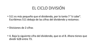 EL CICLO DIVISIÓN
• 511 es más pequeño que el dividendo, por lo tanto 7 “sí cabe”.
Escribimos 511 debajo de las cifras del dividendo y restamos:
• Divisiones de 2 cifras
• 4. Baja la siguiente cifra del dividendo, que es el 8. Ahora tienes que
dividir 628 entre 73.
 