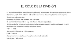 EL CICLO DE LA DIVISIÓN
• 5. Si la cifra del dividendo es más pequeña que el divisor debemos bajar otra cifra más.División de 3 cifras IV
• Como no se puede dividir 219 entre 438, escribimos un cero en el cociente y bajamos la cifra siguiente.
• En este caso bajamos el cero.
• Ahora nos toca dividir 2190 entre 438, que sí se puede.
• 6. La división termina cuando no haya más cifras en el dividendo para bajar.
• División de 3 cifras VDividimos las dos primeras cifras del dividendo entre la primera del divisor: 21 : 4 = 5
• Escribimos 5 en el cociente y multiplicamos por el divisor:
• 438 x 5 = 2190
• Escribimos 2190 debajo del 2190 y restamos:
• 2190 – 2190 = 0
• Como no tenemos más cifras para bajar, hemos terminado la división:
• 45990 : 438 = 105; resto=0
 