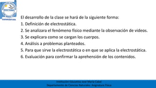 Institución Educativa José María Cabal
Departamento de Ciencias Naturales: Asignatura Física
El desarrollo de la clase se hará de la siguiente forma:
1. Definición de electrostática.
2. Se analizara el fenómeno físico mediante la observación de videos.
3. Se explicara como se cargan los cuerpos.
4. Análisis a problemas planteados.
5. Para que sirve la electrostática o en que se aplica la electrostática.
6. Evaluación para confirmar la aprehensión de los contenidos.
 