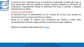 Institución Educativa José María Cabal
Departamento de Ciencias Naturales: Asignatura Física
En física es muy importante que el estudiante comprenda el fenómeno que se
esta estudiando antes de cuantificar o hacer cálculos mediante la utilización de
ecuaciones. Empezaremos dando la definición del tema a estudiar y después
analizaremos un video.
¿Que es la electrostática?
En términos físico, la electrostática en es la parte de la física que estudia las
interacciones de las cargas eléctricas en reposo.
Como ya es sabido, la materia esta compuesta por átomos y estos están
compuestos por protones cargas positivas y electrones cargas negativas.
Observa el siguiente video dando clic en aquí
 