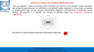 Institución Educativa José María Cabal
Departamento de Ciencias Naturales: Asignatura Física
¿Como se cargan los cuerpos eléctricamente?
como ya sabemos , todos los cuerpos están formados por átomos. en los átomos existen protones,
que poseen cargas positivas (+) y electrones, que poseen cargas negativas (-). Para cargar un cuerpo,
se puede partir, bien sea de cuerpos previamente cargados, o produciendo la ionización de los
átomos. De acuerdo a lo anterior los cuerpos se pueden cargar por: Inducción, contacto y
rozamiento.
Da click en la carita donde encontraras información adicional
 