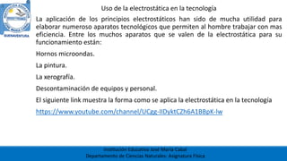 Institución Educativa José María Cabal
Departamento de Ciencias Naturales: Asignatura Física
Uso de la electrostática en la tecnología
La aplicación de los principios electrostáticos han sido de mucha utilidad para
elaborar numeroso aparatos tecnológicos que permiten al hombre trabajar con mas
eficiencia. Entre los muchos aparatos que se valen de la electrostática para su
funcionamiento están:
Hornos microondas.
La pintura.
La xerografía.
Descontaminación de equipos y personal.
El siguiente link muestra la forma como se aplica la electrostática en la tecnología
https://www.youtube.com/channel/UCgg-IIDyktCZh6A1BBpK-lw
 