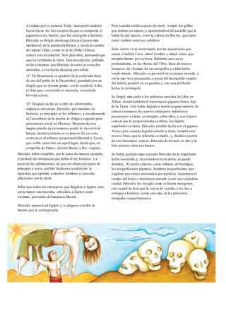 Ayudado porsu pariente Yolas, transportó también
hasta Grecia los tres cuerpos de que se componía el
gigantesco rey Gerión, que fue entregado a Euristeo.
Hércules se dirigió desde aquí hasta el punto más
meridional de la península ibérica, y desde la cumbre
del monte Calpe, como en la de Abila (África),
colocó esta inscripción: Non plus ultra, pensando que
aquí se terminaba la tierra. Esta inscripción, grabada
en las columnas que Hércules levantó en estas dos
montañas, se ha hecho después proverbial.
11° En Mauritania se apoderó de la codiciada fruta
de oro del jardín de la Hespérides, guardado por un
dragón que no dormía jamás, con la ayuda de Atlas,
el titán que, convertido en montaña, sostenía la
bóveda celeste.
12° Después de llevar a cabo las afortunadas
empresas anteriores, Hércules, por mandato de
Euristeo, se precipitó en los infiernos, y encadenando
al Cancerbero de la puerta, le obligó a seguirle para
presentarse con él en Micenas. Después de esta
magna prueba de su inmenso poder, lo devolvió al
tártaro, donde continúa en su puesto.En su corta
estancia en el infierno proporcionó libertad a Teseo,
que sufría cautiverio en aquel lugar, desde que, en
compañía de Piriteo, intentó liberar a Pro- serpina.
Hércules había cumplido, por lo tanto de manera ejemplar,
el período de obediencia que debía al rey Euristeo, y a
pesarde las admiraciones de que era objeto por parte de
príncipes y reyes, prefirió dedicarse a enderezar la
injusticia que oprimía a muchos hombres y consolar
aflicciones por la tierra.
Sabía que todos los extranjeros que llegaban a Egipto eran,
sin la menor misericordia, ofrecidos a Júpiter como
víctimas, por orden del monarca Busiris.
Hércules apareció en Egipto y se dispuso a recibir la
muerte que le correspondía.
Pero cuando estaba a punto de morir, rompió los grillos
que ataban sus manos, y apoderándose delcuchillo que le
había de dar muerte, cortó la cabeza de Busiris, que tanto
terror sembró entre sus súbditos.
Italia entera vivía aterrorizada por las inquietudes que
creara el ladrón Caco, mitad hombre y mitad sátiro, que
arrojaba llamas por su boca. Habitaba una cueva
profundísima, en las riberas del Tíber, llena de huesos
humanos, de víctimas de sus atropellos y nadie había
osado mirarle. Hércules se presentó en su propia morada, y
sin la más leve precaución, a pesardel desmedido tamaño
del ladrón, penetró en su guarida y, tras una profunda
lucha, lo estranguló.
Se dirigió más tarde a los ardientes arenales de Libia en
África, donde habitaba el monstruoso gigante Anteo, hijo
de la Tierra. Este había llegado a reunir un gran montón de
cráneos humanos de cuantos extranjeros indefensos
pasaron por su lado; se arrojaba sobre ellos, y con el peso
colosal que le proporcionaba su altura, los dejaba
sepultados en tierra. Hércules entabló lucha con el gigante
Anteo; pero cuando lograba echarlo a tierra, tomaba este
nuevos bríos,que le infundía su madre, y, dándose cuenta
de este fenómeno curioso, Hércules lo levantó en alto y lo
hizo perecer entre sus brazos.
Se había quedado algo cansado Hércules de la empeñada
lucha sostenida,y, recostándose en la arena, se quedó
dormido. Al punto salieron, como millares de hormigas,
los insignificantes pigmeos, hombres pequeñísimos que
viajaban por carros arrastrados por perdices. Inundaron el
cuerpo del héroe e intentaron atacarle como una verdadera
ciudad. Hércules los recogió como si fueran mosquitos,
con su piel de león que le servía de vestido,y los fue a
entregar a Euristeo, como uno más de los presentes
otorgados a aquel monarca.
 