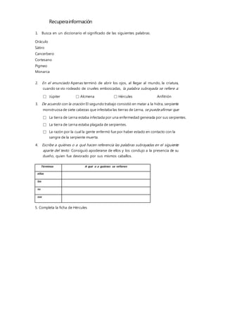 Recuperainformación
1. Busca en un diccionario el significado de las siguientes palabras.
Oráculo
Sátiro
Cancerbero
Cortesano
Pigmeo
Monarca
2. En el enunciado Apenas terminó de abrir los ojos, al llegar al mundo, la criatura,
cuando se vio rodeado de crueles emboscadas, la palabra subrayada se refiere a:
□ Júpiter □ Alcmena □ Hércules Anfitrión
3. De acuerdo con la oración El segundo trabajo consistió en matar a la hidra, serpiente
monstruosa de siete cabezas que infestaba las tierras de Lerna, se puedeafirmar que:
□ La tierra de Lerna estaba infectada por una enfermedad generada por sus serpientes.
□ La tierra de Lerna estaba plagada de serpientes.
□ La razón por la cual la gente enfermó fue por haber estado en contacto con la
sangre de la serpiente muerta.
4. Escribe a quiénes o a qué hacen referencia las palabras subrayadas en el siguiente
aparte del texto: Consiguió apoderarse de ellos y los condujo a la presencia de su
dueño, quien fue devorado por sus mismos caballos.
5. Completa la ficha de Hércules
Términos A qué o a quiénes se refieren
ellos
los
su
sus
 