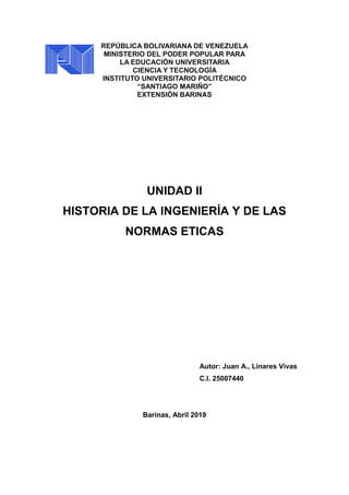 REPÚBLICA BOLIVARIANA DE VENEZUELA
MINISTERIO DEL PODER POPULAR PARA
LA EDUCACIÓN UNIVERSITARIA
CIENCIA Y TECNOLOGÍA
INSTITUTO UNIVERSITARIO POLITÉCNICO
“SANTIAGO MARIÑO”
EXTENSIÓN BARINAS
UNIDAD II
HISTORIA DE LA INGENIERÍA Y DE LAS
NORMAS ETICAS
Autor: Juan A., Linares Vivas
C.I. 25007440
Barinas, Abril 2019
 